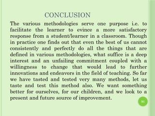 91
CONCLUSION
The various methodologies serve one purpose i.e. to
facilitate the learner to evince a more satisfactory
response from a student/learner in a classroom. Though
in practice one finds out that even the best of us cannot
consistently and perfectly do all the things that are
defined in various methodologies, what suffice is a deep
interest and an unfailing commitment coupled with a
willingness to change that would lead to further
innovations and endeavors in the field of teaching. So far
we have tasted and tested very many methods, let us
taste and test this method also. We want something
better for ourselves, for our children, and we look to a
present and future source of improvement.
 