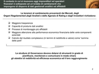 Il contesto in cui si muovono oggi imprenditori ed operatori
finanziari è sottoposto ad un’ondata di cambiamenti che
impongono di disporre di dati gestionali analitici ed affidabili


               Le tensioni al cambiamento provenienti dai Mercati, dagli
Organi Regolamentari,dagli Analisti e dalle Agenzie di Rating e dagli Investitori richiedono:


     Maggiore trasparenza
     Capacità di produrre dati analitici
     Processi di monitoraggio più affidabili
     Maggiore attenzione alla performance economico finanziaria delle varie componenti
      aziendali
     Calcolo del risultato complessivo (in termini di redditività e valore) come “somma
      delle parti”




             Le strutture di Governance devono dotarsi di strumenti in grado di
                     pianificare, monitorare e comunicare in modo chiaro
        gli obiettivi di redditività ed efficienza economica ed il loro raggiungimento



                                                                                           2
 