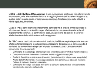 L'ABM – Activity Based Management è una metodologia gestionale per ottimizzare le
informazioni, utile alla vita dell'azienda e al raggiungimento dell'eccellenza agendo su
quattro fattori: qualità totale, miglioramento continuo, focalizzazione sulle attività a
valore aggiunto, efficienza.

L'ABC e l'ABM sono tecniche strettamente correlate tra di loro: la prima reperisce le
informazioni, la seconda le utilizza per effettuare tutta una serie di analisi volte al
miglioramento continuo, al controllo dei costi, alla gestione dei carichi di lavoro e
all'eliminazione delle attività non a valore aggiunto.

Se l'ABC nasce per il calcolo dei costi di prodotto, l'ABM ne amplia la portata avendo
effetti sull'organizzazione e sulla reingegnerizzazione dei processi, e consentendo di
verificare se e come le strategie dell'impresa siano realizzate. La filosofia ABM
comprende diversi elementi:
 –   Definizione di una strategia aziendale globale e monitoraggio dell'effettiva implementazione.
 –   Comprensione delle relazioni tra costi delle attività e oggetti di costo (ABC)
 –   Analisi di Redditività in tutte le sue dimensioni (prodotto/servizio, cliente, aree geografiche)
 –   Analisi delle Performance e monitoraggio costante delle performance aziendali mediante
     l'utilizzo di indicatori finanziari e operativi.
 –   Definizione dei budget sulla base delle stime di consumo delle attività e considerando le
     caratteristiche operative dell'azienda
 