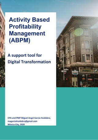 1
A support tool for
Digital Transformation
CPA and PMP Miguel Angel García Huidobro,
magarciahuidobro@gmail.com
México City, 2020
Activity Based
Profitability
Management
(ABPM)
2018
 