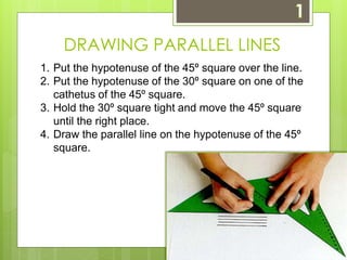 DRAWING PARALLEL LINES 
1. Put the hypotenuse of the 45º square over the line. 
2. Put the hypotenuse of the 30º square on one of the 
cathetus of the 45º square. 
3. Hold the 30º square tight and move the 45º square 
until the right place. 
4. Draw the parallel line on the hypotenuse of the 45º 
square. 
 