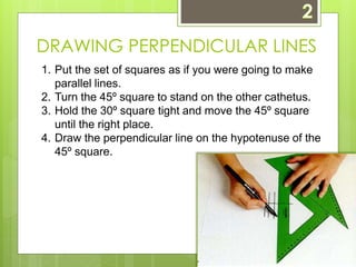 DRAWING PERPENDICULAR LINES 
1. Put the set of squares as if you were going to make 
parallel lines. 
2. Turn the 45º square to stand on the other cathetus. 
3. Hold the 30º square tight and move the 45º square 
until the right place. 
4. Draw the perpendicular line on the hypotenuse of the 
45º square. 
 