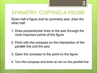 SYMMETRY: COPYING A FIGURE 
Given half a figure and its symmetry axis, draw the 
other half: 
1. Draw perpendicular lines to the axis throwgh the 
most important points of the figure 
2. Point with the compass on the intersection of the 
parallel line and the axis 
3. Open the compass to the point on the figure 
4. Turn the compass and draw an arc on the parallel line 
 