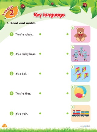 10
2
L
e
sson
Key language
Key language
1. Read and match.
a
b
c
d
e
They're robots.
It's a teddy bear.
They're kites.
It's a ball.
It's a train.
1
2
4
3
5
 