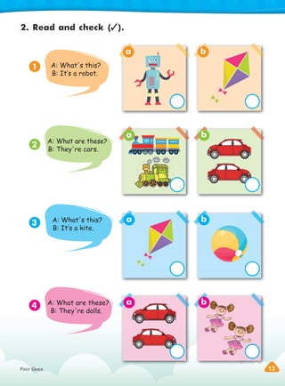 FIRST GRADE 13
FIRST GRADE 13
2. Read and check ( ).
1
3
2
4
A: What's this?
B: It‛s a robot.
A: What are these?
B: They're cars.
A: What's this?
B: It‛s a kite.
A: What are these?
B: They're dolls.
a
a
a
a
b
b
b
b
 