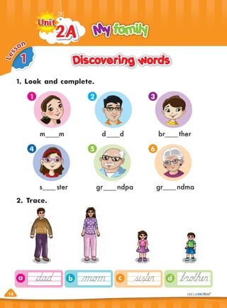 14
d
c
b
a
Discovering words
Discovering words
1. Look and complete.
2. Trace.
My family
My family
2A
2A
2A
2A
2A
2A
2A
2A
2A
Unit
Unit
14
1
4
2
5
3
6
m m
s ster
d d
gr ndpa
br ther
gr ndma
1
L
e
s
son
 