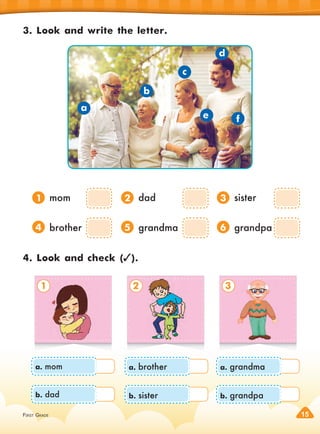 FIRST GRADE 15
3. Look and write the letter.
4. Look and check ( ).
1. mom
4. brother
2. dad
5. grandma
3. sister
6. grandpa
a
b
c
e f
d
1 2 3
1
4
2
5
3
6
a. mom
b. dad
a. brother
b. sister
a. grandma
b. grandpa
 