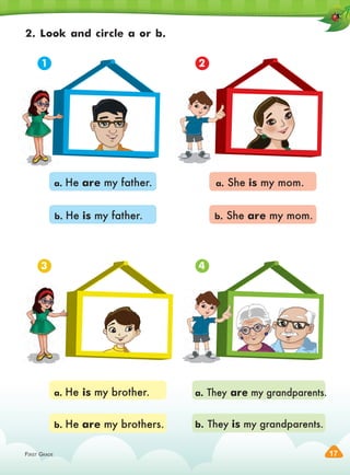 FIRST GRADE 17
2. Look and circle a or b.
a. He are my father.
a. He is my brother.
a. She is my mom.
a. They are my grandparents.
b. He is my father.
b. He are my brothers.
b. She are my mom.
b. They is my grandparents.
1
3
2
4
 