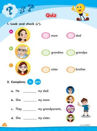 18
18
1. Look and check ( ).
2. Complete.
Quiz
Quiz
is are
a. He my dad.
b. She my mom.
c. They my grandparents.
d. She my sister.
a
b
c
mom dad
grandma grandpa
sister brother
 