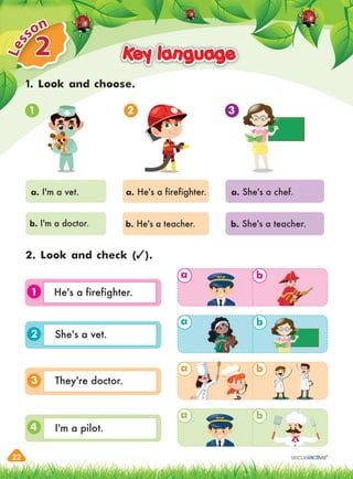 22
2
L
e
sson
Key language
Key language
a b
a b
a b
a b
1
1. Look and choose.
2. Look and check ( ).
1 2 3
a. I'm a vet. a. He's a firefighter. a. She's a chef.
b. I'm a doctor. b. He's a teacher. b. She's a teacher.
3
4
2
a
He's a firefighter.
She's a vet.
They're doctor.
I'm a pilot.
 