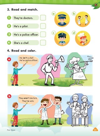 FIRST GRADE 23
FIRST GRADE
FIRST GRADE
3. Read and match.
4. Read and color.
1
a
b
2
3
4
They're doctors.
He's a pilot.
He's a police ofﬁcer.
She's a chef.
a
c
b
d
He isn't a chef.
He's a police ofﬁcer.
They aren't doctors.
They're vets.
 