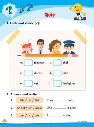 24
24
1. Look and check ( ).
2. Choose and write.
Quiz
Quiz
1. They vets.
2. She a pilot.
3. I a chef.
am / is / are
am / is / are
am not / isn't / aren't
teacher
a.
c.
e.
b.
d.
f.
chef
doctor pilot
vet fireﬁghter
 