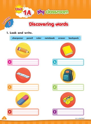 2
Discovering words
Discovering words
1. Look and write.
My classroom
My classroom
1A
1A
Unit
Unit
2
d
c
f
b
a
e
1
L
e
s
son
sharpener pencil ruler notebook eraser backpack
 