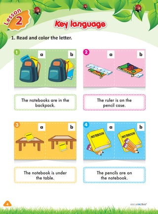 4
2
L
e
sson
Key language
Key language
1. Read and color the letter.
a a
b b
1
3
2
4
The notebooks are in the
backpack.
The notebook is under
the table.
The ruler is on the
pencil case.
The pencils are on
the notebook.
NOTEBOOK
NOTEBOOK
NOTEBOOK
NOTEBOOK
NOTEBOOK
NOTEBOOK
NOTEBOOK
NOTEBOOK
NOTEBOOK
a
NOTEBOOK
a a
b b
 