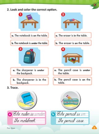 FIRST GRADE 5
a b
2. Look and color the correct option.
a. The sharpener is under
the backpack.
a. The eraser is in the table.
b. The notebook is under the table.
b. The pencil case is on the
table.
NOTEBOOK
1 2
3 4
3. Trace.
NOTEBOOK
. .
a. The notebook is on the table.
b. The sharpener is in the
backpack.
a. The pencil case is under
the table.
b. The eraser is on the table.
 