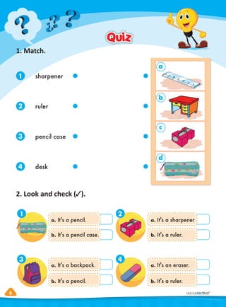 6
6
1. Match.
2. Look and check ( ).
Quiz
Quiz
a. It's a pencil.
b. It's a pencil case.
a. It's a backpack.
b. It's a pencil.
a. It's a sharpener
b. It's a ruler.
a. It's an eraser.
b. It's a ruler.
1 2
3 4
1
2
3
4
sharpener
ruler
pencil case
desk
a
b
c
d
 