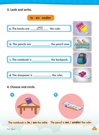 FIRST GRADE 7
FIRST GRADE 7
c. The notebook is the backpack.
a. The books are the ruler.
3. Look and write.
4. Choose and circle.
The notebook is in / on the table. The pencil is on / under the ruler.
a b
NOTEBOOK
in on under
NOTEBOOK
NOTEBOOK
N
O
T
E
B
O
O
K
b. The pencils are the pencil case.
d. The sharpener is the ruler.
 