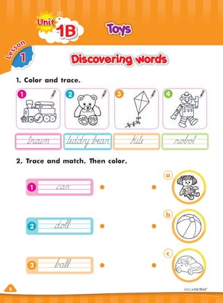 8
8
1
L
e
s
son
Discovering words
Discovering words
Toys
Toys
1B
1B
1B
Unit
Unit
1. Color and trace.
2. Trace and match. Then color.
3 4
1
1
2
3
2
a
b
c
 
