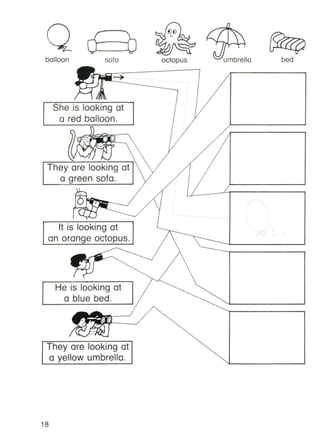 balloon
r ">-
<7 U
sofa octopus
• . .,
~umbrello bed
She is looking at
a red balloon.
)
They are looking at
a green sofa.
He is looking at
a blue bed.
They are looking at
a yellow umbrella.
It is looking at
an orange octopus.
18
 