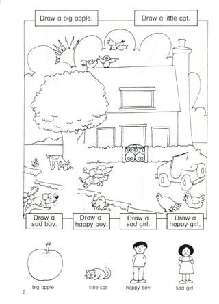 Draw a big apple. Draw a little cat.
I
/,
i·V. r-
'-"'Iv vr~/L.J..L ------'I
~rvv
'< vv v
••
-7 0
c 0 '-./) /
';------j) 0 r"./
.-d
~ 0 ~R --:"'_f----__ '"' W
~-'_"__-::.....,t>-'---:::1?:::::::::===,~~~~,,~'~-.::==~
Draw a Draw a Draw a
happy boy. sad girl. happy girl.
•
Draw a
sad boy.
1(7
::j. ~ 
(/ -'"'/
big apple
2
little cot
T
happy boy
-
sod girl
 