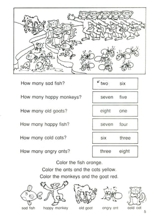 How many sad fish?
How many happy monkeys?
How many old goats?
How many happy fish?
How many cold cats?
How many angry ants?
.
I? two •
SIX
seven five
eight one
seven four
.
threeSIX
three eight
Calor the fish orange.
Calor the ants and the cats yellow.
Calor the monkeys and the goat red.
')
5
'0 __
If -?f~ l'
It''~ J
~)
(; ~
cold colangry aniold goalhappy monkeysad fish
 