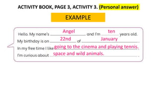 ACTIVITY BOOK, PAGE 3, ACTIVITY 3. (Personal answer)
EXAMPLE
Angel ten
22nd January
going to the cinema and playing tennis.
space and wild animals.
 