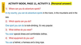 1) Where can you do adventure sports?
In my country, you can do adventure sports in the rivers, in the mountains and in the
sea.
2) Which sports can you do?
One sport you can do is rock-climbing, it’s very popular.
3) What clothes do you wear?
You wear special shoes and comfortable clothes.
4) What equipment do you use?
You use a helmet, a harness and a long rope.
ACTIVITY BOOK, PAGE 11, ACTIVITY 3. (Personal answer)
EXAMPLE
 