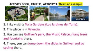 ACTIVITY BOOK, PAGE 31, ACTIVITY 3. This is an example
1. I like visiting Turia Gardens (Los Jardines del Turia).
2. This ...