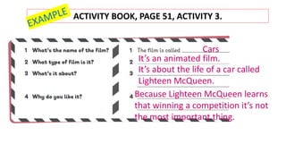 ACTIVITY BOOK, PAGE 51, ACTIVITY 3.
It’s an animated film.
Cars
It’s about the life of a car called
Lighteen McQueen.
Because Lighteen McQueen learns
that winning a competition it’s not
the most important thing.
 