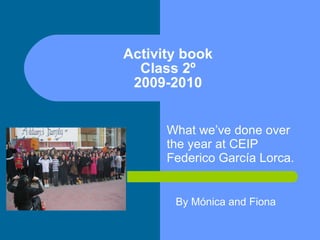Activity book Class 2º 2009-2010 What we’ve done over the year at CEIP Federico García Lorca. By Mónica and Fiona 