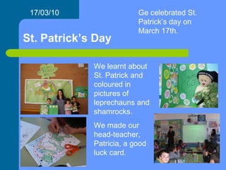 St. Patrick’s Day 17/03/10 We learnt about St. Patrick and coloured in pictures of leprechauns and shamrocks. We made our head-teacher, Patricia, a good luck card. Ge celebrated St. Patrick’s day on March 17th. 