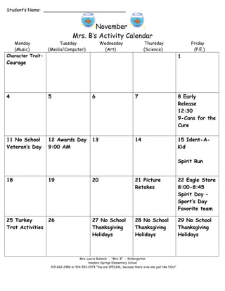 Student’s Name:

November
Mrs. B’s Activity Calendar
Monday
(Music)
Character Trait-

Tuesday
(Media/Computer)

Wednesday
(Art)

Thursday
(Science)

Friday
(P.E.)

1

Courage

4

5

6

7

8 Early
Release
12:30
9-Cans for the
Cure

11 No School
Veteran’s Day

12 Awards Day
9:00 AM

13

14

15 Ident-AKid
Spirit Run

18

19

25 Turkey
26
Trot Activities

20

21 Picture
Retakes

22 Eagle Store
8:00-8:45
Spirit Day –
Sport’s Day
Favorite team

27 No School
Thanksgiving
Holidays

28 No School
Thanksgiving
Holidays

29 No School
Thanksgiving
Holidays

Mrs. Laurie Bubenik - “Mrs. B” - Kindergarten
Vandora Springs Elementary School
919-662-2486 or 919-553-2974 “You are SPECIAL, because there is no one just like YOU!”

 