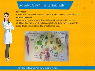 Activity: A Healthy Eating Plate
Learning outcome: Plan wholesome meals.
Resources:
Prints from the food module, pencil, scale, rubber, blank sheets
How to perform:
After showing one example of balanced plate, teacher to ask
children to draw a well-balanced plate on their own in order to
make them aware about the wholesome meal
 