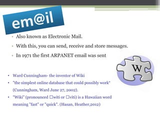 • Also known as Electronic Mail.
• With this, you can send, receive and store messages.
• In 1971 the first ARPANET email was sent

• Ward Cunningham- the inventor of Wiki
• "the simplest online database that could possibly work“
(Cunningham, Ward June 27, 2002).

• "Wiki" (pronounced ˈwiti or ˈviti) is a Hawaiian word
meaning "fast" or "quick". (Hasan, Heather,2012)

 