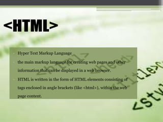 • Hyper Text Markup Language
• the main markup language for creating web pages and other

information that can be displayed in a web browser.
• HTML is written in the form of HTML elements consisting of
tags enclosed in angle brackets (like <html>), within the web
page content.

 
