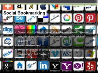 Social Bookmarking

• “A centralized online service which enables users to add, annotate,
edit, and share bookmarks of web documents.” (Noll, Michael
G.,2007).
• Launched since: 1996
• Delicious (founded in 2003) popularized the term “social
bookmarking” and “tagging”.

 