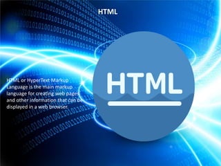 HTML

HTML or HyperText Markup
Language is the main markup
language for creating web pages
and other information that can be
displayed in a web browser.

 