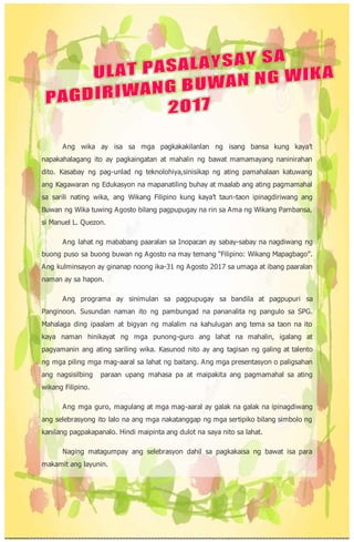 Ang wika ay isa sa mga pagkakakilanlan ng isang bansa kung kaya’t
napakahalagang ito ay pagkaingatan at mahalin ng bawat mamamayang naninirahan
dito. Kasabay ng pag-unlad ng teknolohiya,sinisikap ng ating pamahalaan katuwang
ang Kagawaran ng Edukasyon na mapanatiling buhay at maalab ang ating pagmamahal
sa sarili nating wika, ang Wikang Filipino kung kaya’t taun-taon ipinagdiriwang ang
Buwan ng Wika tuwing Agosto bilang pagpupugay na rin sa Ama ng Wikang Pambansa,
si Manuel L. Quezon.
Ang lahat ng mababang paaralan sa Inopacan ay sabay-sabay na nagdiwang ng
buong puso sa buong buwan ng Agosto na may temang “Filipino: Wikang Mapagbago”.
Ang kulminsayon ay ginanap noong ika-31 ng Agosto 2017 sa umaga at ibang paaralan
naman ay sa hapon.
Ang programa ay sinimulan sa pagpupugay sa bandila at pagpupuri sa
Panginoon. Susundan naman ito ng pambungad na pananalita ng pangulo sa SPG.
Mahalaga ding ipaalam at bigyan ng malalim na kahulugan ang tema sa taon na ito
kaya naman hinikayat ng mga punong-guro ang lahat na mahalin, igalang at
pagyamanin ang ating sariling wika. Kasunod nito ay ang tagisan ng galing at talento
ng mga piling mga mag-aaral sa lahat ng baitang. Ang mga presentasyon o paligsahan
ang nagsisilbing paraan upang mahasa pa at maipakita ang pagmamahal sa ating
wikang Filipino.
Ang mga guro, magulang at mga mag-aaral ay galak na galak na ipinagdiwang
ang selebrasyong ito lalo na ang mga nakatanggap ng mga sertipiko bilang simbolo ng
kanilang pagpakapanalo. Hindi maipinta ang dulot na saya nito sa lahat.
Naging matagumpay ang selebrasyon dahil sa pagkakaisa ng bawat isa para
makamit ang layunin.
 