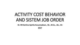 ACTIVITY COST BEHAVIOR
AND SISTEM JOB ORDER
Dr. RR Karlina Aprilia Kusumadewi., SE., M.Sc., Ak., CA
2017
 