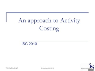 An approach to Activity Costing ISC 2010 © Copyright ISC 2010 Activity Costing 1 