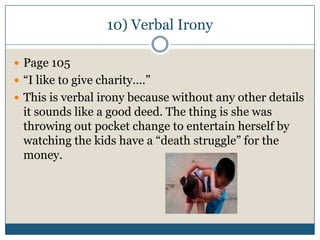 10) Verbal Irony

 Page 105
 “I like to give charity….”
 This is verbal irony because without any other details
 it sounds like a good deed. The thing is she was
 throwing out pocket change to entertain herself by
 watching the kids have a “death struggle” for the
 money.
 