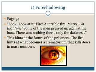 1) Foreshadowing

 Page 34
 “Look! Look at it! Fire! A terrible fire! Mercy! Oh
  that fire!” Some of the men pressed up against the
  bars. There was nothing there; only the darkness.”
 This hints at the future of the prisoners. The fire
  hints at what becomes a crematorium that kills Jews
  in mass numbers.
 