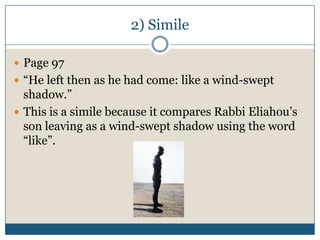 2) Simile

 Page 97
 “He left then as he had come: like a wind-swept
  shadow.”
 This is a simile because it compares Rabbi Eliahou’s
  son leaving as a wind-swept shadow using the word
  “like”.
 
