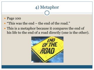 4) Metaphor

 Page 100
 “This was the end – the end of the road.”
 This is a metaphor because it compares the end of
 his life to the end of a road directly (one is the other).
 