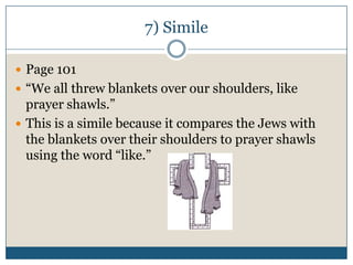 7) Simile

 Page 101
 “We all threw blankets over our shoulders, like
  prayer shawls.”
 This is a simile because it compares the Jews with
  the blankets over their shoulders to prayer shawls
  using the word “like.”
 