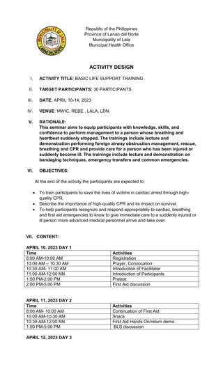 Republic of the Philippines
Province of Lanao del Norte
Municipality of Lala
Municipal Health Office
ACTIVITY DESIGN
I. ACTIVITY TITLE: BASIC LIFE SUPPORT TRAINING
II. TARGET PARTICIPANTS: 30 PARTICIPANTS
III. DATE: APRIL 10-14, 2023
IV. VENUE: MWIC, REBE , LALA, LDN.
V. RATIONALE:
This seminar aims to equip participants with knowledge, skills, and
confidence to perform management to a person whose breathing and
heartbeat suddenly stopped. The trainings include lecture and
demonstration performing foreign airway obstruction management, rescue,
breathing and CPR and provide care for a person who has been injured or
suddenly become ill. The trainings include lecture and demonstration on
bandaging techniques, emergency transfers and common emergencies.
VI. OBJECTIVES:
At the end of the activity the participants are expected to:
 To train participants to save the lives of victims in cardiac arrest through high-
quality CPR.
 Describe the importance of high-quality CPR and its impact on survival.
 To help participants recognize and respond appropriately to cardiac, breathing
and first aid emergencies to know to give immediate care to a suddenly injured or
ill person more advanced medical personnel arrive and take over.
VII. CONTENT:
APRIL 10, 2023 DAY 1
Time Activities
8:00 AM-10:00 AM Registration
10:00 AM – 10:30 AM Prayer, Convocation
10:30 AM- 11:00 AM Introduction of Facilitator
11:00 AM-12:00 NN Introduction of Participants
1:00 PM-2:00 PM Pretest
2:00 PM-5:00 PM First Aid discussion
APRIL 11, 2023 DAY 2
Time Activities
8:00 AM- 10:00 AM Continuation of First Aid
10:00 AM-10:30 AM Snack
10:30 AM-12:00 NN First Aid Hands On/return demo
1:00 PM-5:00 PM BLS discussion
APRIL 12, 2023 DAY 3
 