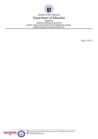 Republic of the Philippines
Department of Education
REGION XI
SCHOOLS DIVISION OF MATI CITY
BENITO GARCIA RABAT EXECUTIVE ELEMENTARY SCHOOL
MENZI, BARANGAY DAHICAN, MATI CITY
__________________________________________________________________________________________________
Purok Handumanan, Menzi, Brgy. Dahican, City of Mati, Davao Oriental
129389@deped.gov.ph
Page 5 of XX
 