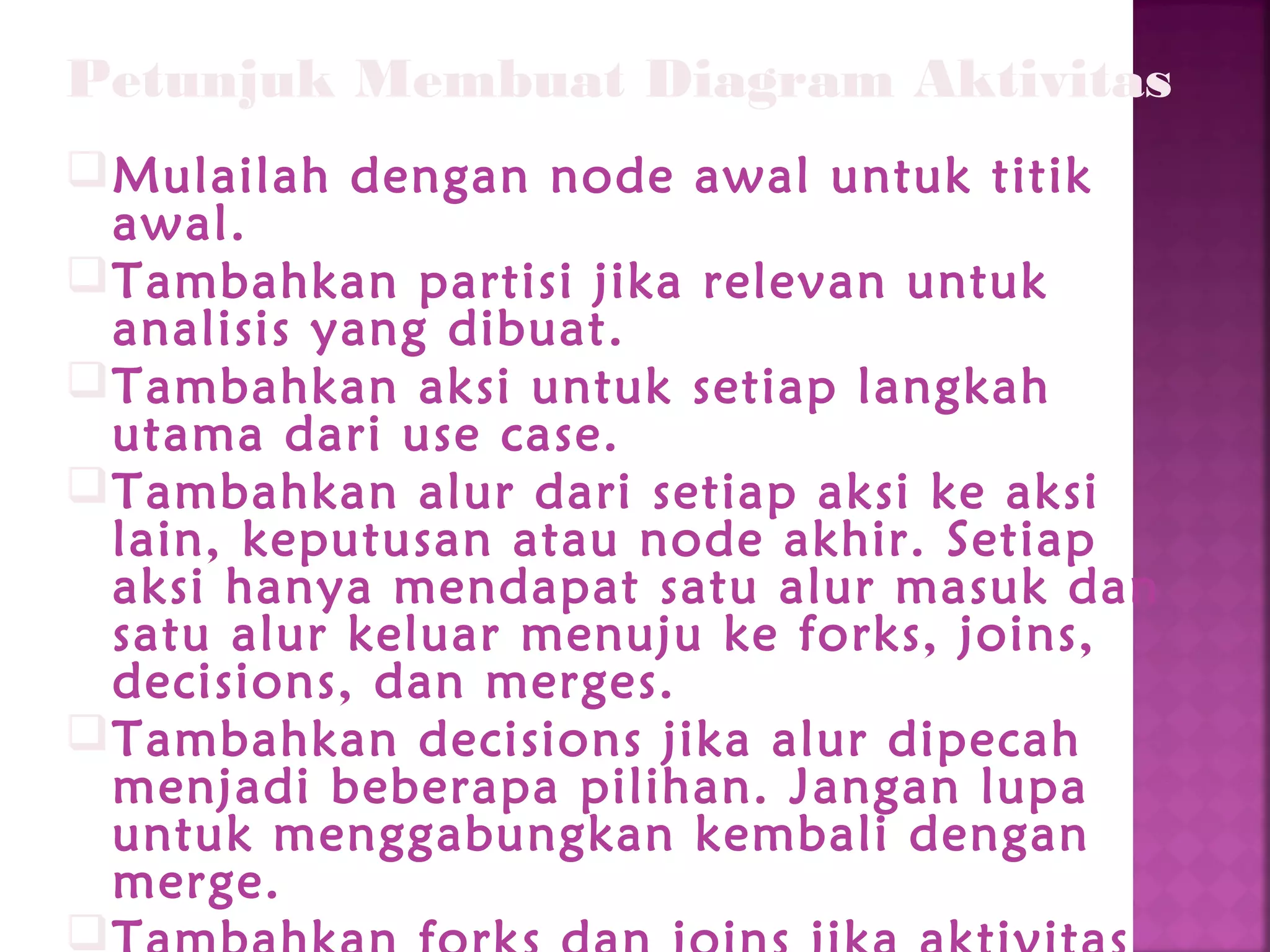 Petunjuk Membuat Diagram Aktivitas
Mulailah dengan node awal untuk titik
awal.
Tambahkan partisi jika relevan untuk
analisis yang dibuat.
Tambahkan aksi untuk setiap langkah
utama dari use case.
Tambahkan alur dari setiap aksi ke aksi
lain, keputusan atau node akhir. Setiap
aksi hanya mendapat satu alur masuk dan
satu alur keluar menuju ke forks, joins,
decisions, dan merges.
Tambahkan decisions jika alur dipecah
menjadi beberapa pilihan. Jangan lupa
untuk menggabungkan kembali dengan
merge.

 