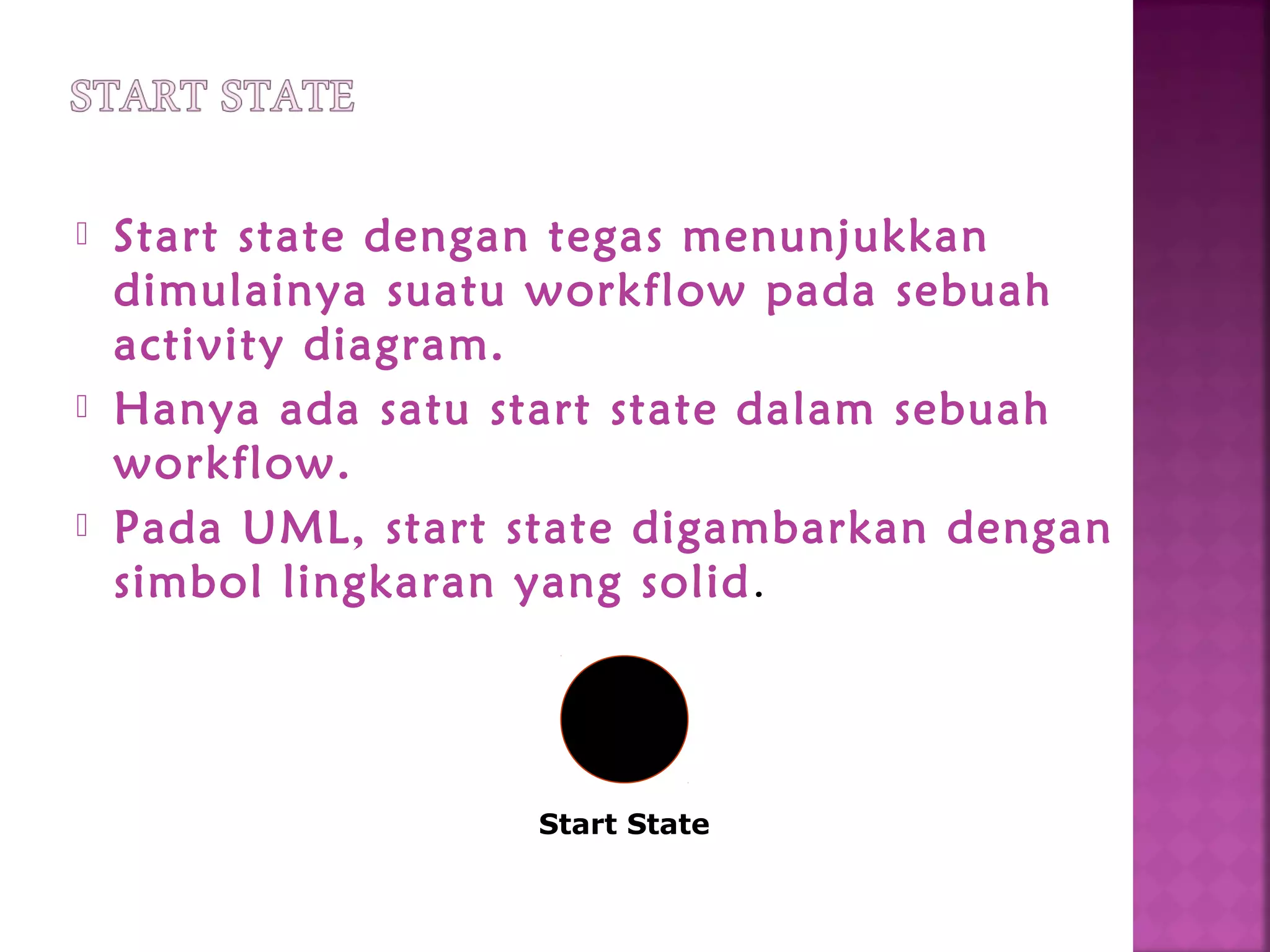  Start state dengan tegas menunjukkan
dimulainya suatu workflow pada sebuah
activity diagram.
 Hanya ada satu start state dalam sebuah
workflow.
 Pada UML, start state digambarkan dengan
simbol lingkaran yang solid.
Start State
 