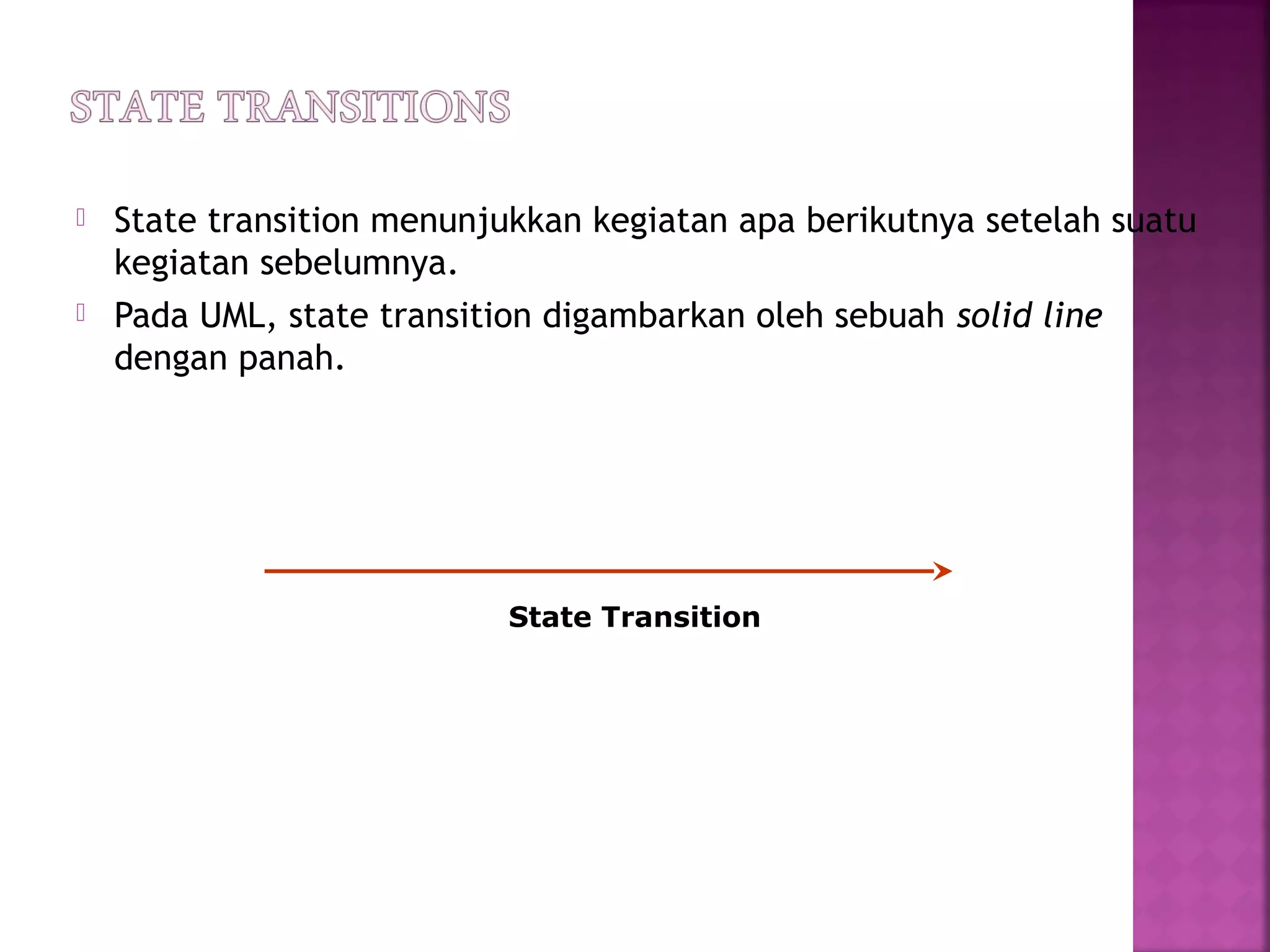  State transition menunjukkan kegiatan apa berikutnya setelah suatu
kegiatan sebelumnya.
 Pada UML, state transition digambarkan oleh sebuah solid line
dengan panah.
State Transition
 